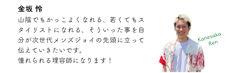 金坂怜 山陰でもかっこよくなれる、若くてもスタイリストになれる、そういった事を自分が次世代メンズジョイの先頭に立って伝えていきたいです。憧れられる理容師になります!