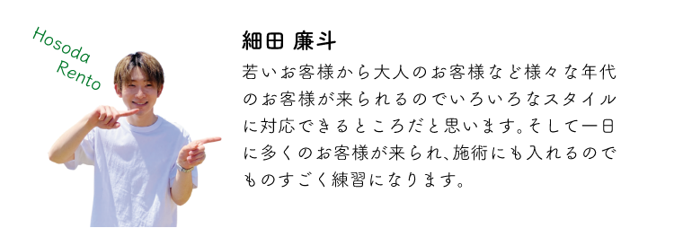 細田廉斗 若いお客様から大人のお客様など様々な年代のお客様が来られるのでいろいろなスタイルに対応できるところだと思います。そして一日に多くのお客様が来られ、施術にも入れるのでものすごく練習になります。
