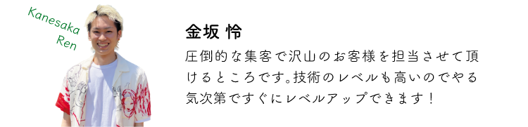 金坂怜 圧倒的な主客でお客様を担当させて頂けるところです。技術のレベルも高いのでやる気次第ですぐにレベルアップできます!