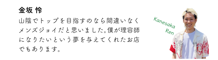 金坂怜 山陰でトップを目指すなら間違いなくメンズジョイだと思いました。僕が理容師になりたいという夢を与えてくれたお店でもあります。