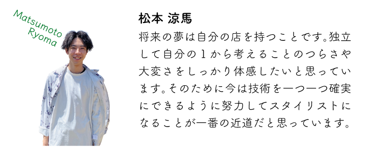 松本涼馬 将来の夢は自分の店を持つことです。独立して自分の1から考えることのつらさや大変さをしっかり体感したいと思っています。そのために今は技術を一つ一つ確実にできるように努力してスタイリストになることが一番の近道だと思っています。