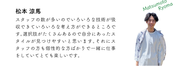 松本涼馬 スタッフの数が多いのでいろいろな技術が吸収できていろいろな考え方ができるところです。選択肢がたくさんあるので自分にあったスタイルが見つけやすいと思います。それにスタッフの方も個性的な方ばかりで一緒に仕事をしていてとても楽しいです。