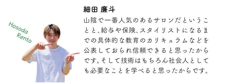 細田廉斗 山陰で一番人気のあるサロンだということと、給与や保険、スタイリストになるまでの具体的な教育のカリキュラムなどを公表しておられ信頼できると思ったからです。そして技術はもちろん社会人としても必要なことを学べると思ったからです。