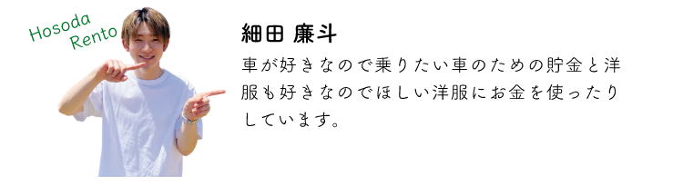細田廉斗 車が好きなので乗りたい車のための貯金と洋服も好きなのでほしい洋服にお金を使ったりしています。