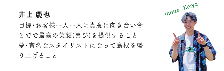 井上慶也 目標・お客様一人一人に真意に向き合い今までで最高の笑顔(喜び)を提供すること 夢・有名なスタイリストになって島根を盛り上げること