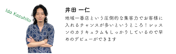 井田一仁 地域一番店という圧倒的な集客力でお客様に入れるチャンスが多いというところ!レッスンのカリキュラムもしっかりしているので早めのデビューができます