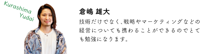 倉嶋雄大 技術だけでなく、戦略やマーケティングなどの経営についても携わることができるのでとても勉強になります。