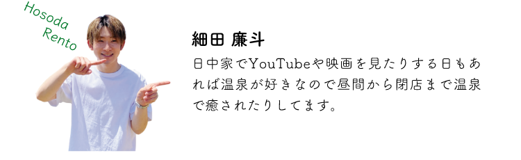 細田廉斗 日中家でYoutubeや映画を見たりする日もあれば温泉が好きなので昼間から閉店まで温泉で癒されたりしてます。