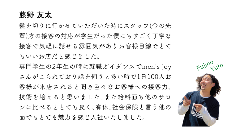藤野友太 髪を切りに行かせていただいた時にスタッフ(今の先輩)方の接客の対応が学生だった僕にもすごく丁寧な接客で気軽に話せる雰囲気がありお客様目線でとてもいいお店だと感じました。専門学生の2年生の時に就職ガイダンスでmen'sjoyさんがこられており話を伺うと多い時で1日100人お客様が来店されると聞き色々なお客様への接客力、技術を培えると思いました、また給料面も他のサロンに比べるととても良く、有休、社会保険と言う他の面でもとても魅力を感じ入社いたしました。