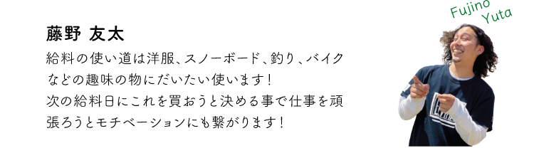 藤野友太 給料の使い道は洋服、スノーボード、釣り、バイクなどの趣味の物にだいたい使います!次の給料日にこれを買おうと決める事で仕事を頑張ろうとモチベーションにも繋がります!