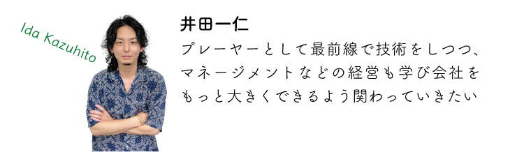 井田一仁 プレーヤーとして最前線で技術をしつつ、マネージメントなどの経営も学び会社をもっと大きくできるよう関わっていきたい