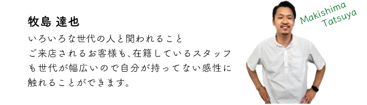 牧島達也 いろいろな世代の人と関われること ご来店されるお客様も、在籍しているスタッフも世代が幅広いので自分が持ってない感性に触れることができます。