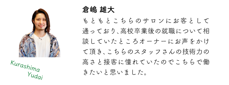 倉嶋雄大 もともとこちらのサロンにお客として通っており、高校卒業後の就職について相談していたところオーナーにお声をかけて頂き、こちらのスタッフさんの技術力の高さと接客に憧れていたのでこちらで働きたいと思いました。