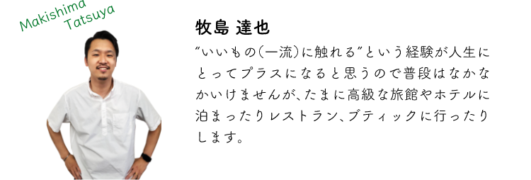 牧島達也 ”いいもの(一流)に触れる”という経験が人生にとってプラスになると思うので普段はなかなかいけませんが、たまに高級な旅館やホテルに泊まったりレストラン、ブティックに行ったりします。