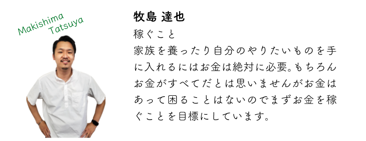 牧島達也 稼ぐこと 家族を養ったり自分のやりたいものを手に入れるにはお金は絶対に必要。もちろんお金がすべてだとは思いませんがお金はあって困ることはないのでまずお金を稼ぐことを目標にしています。