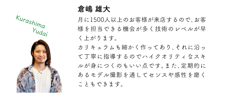 倉嶋雄大 月に1500人以上のお客様が来店するので、お客様を担当できる機会が多く技術のレベルが早く上がります。カリキュラムも細かく作ってあり、それに沿って丁寧に指導するのでハイクオリティなスキルが身につくのもいい点です。また、定期的にあるモデル撮影を通してセンスや感性を磨くこともできます。