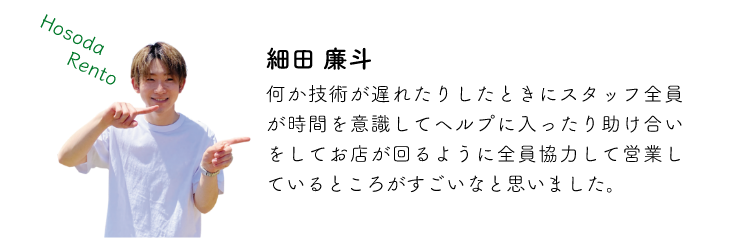 細田廉斗 何か技術が遅れたりしたときにスタッフ全員が時間を意識してヘルプに入ったり助け合いをしてお店が回るように全員協力してリ行しているところがすごいなと思いました。