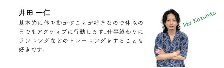 井田一仁 基本的に体を動かすことが好きなので休みの日でもアクティブに行動します。仕事終わりにランニングなどのトレーニングをすることも好きです。