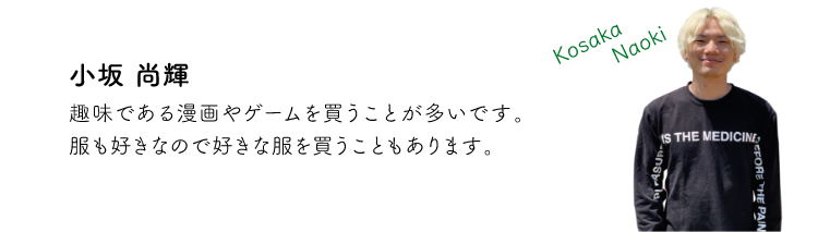 小坂尚輝 趣味である漫画やゲームを買うことが多いです。服も好きなので好きな服を買うこともあります。