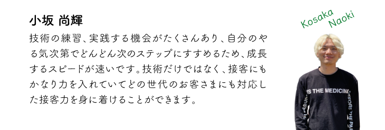 小坂尚輝 技術の練習、実践する機会がたくさんあり、自分のやる気次第でどんどん次のステップにすすめるため、成長するスピードが速いです。技術だけではなく、接客にもかなり力をいれていてどの世代のお客さまにも対応した接客力を身に着けることができます。