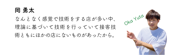 岡勇太 なんとなく感覚で技術をする店が多い中、理論に基づいて技術を行っていて接客技術ともにほかの店にないものがあったから。
