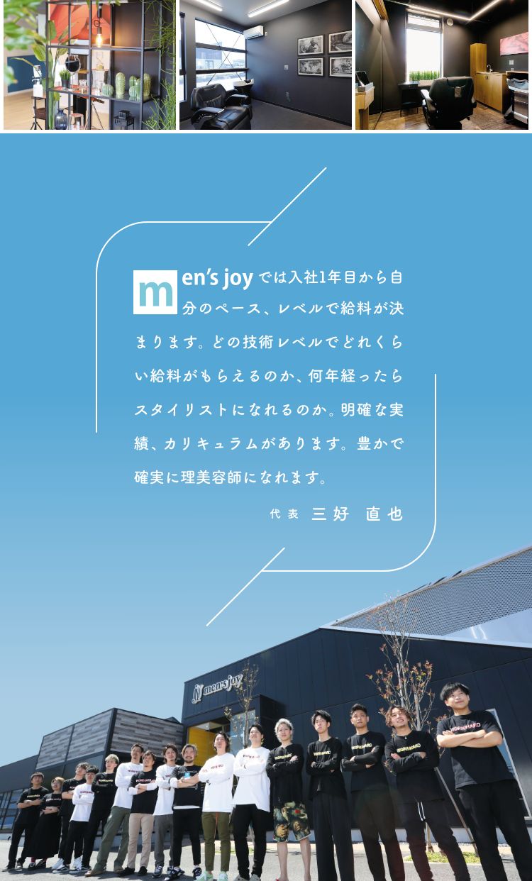 men'sjoyでは入社1年目から自分のペース、レベルで給料が決まります。どの技術レベルでどれくらい給料がもらえるのか、何年経ったらスタイリストになれるのか。明確な実績、カリキュラムがあります。豊かで確実に理美容師になれます。代表 三好直也